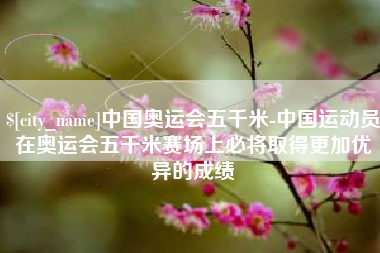 丹阳中国奥运会五千米-中国运动员在奥运会五千米赛场上必将取得更加优异的成绩