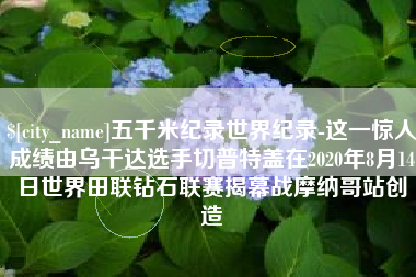 丹阳五千米纪录世界纪录-这一惊人成绩由乌干达选手切普特盖在2020年8月14日世界田联钻石联赛揭幕战摩纳哥站创造