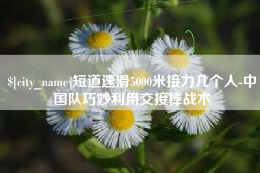 丹阳短道速滑5000米接力几个人-中国队巧妙利用交接棒战术