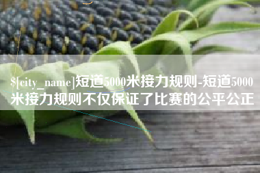 丹阳短道5000米接力规则-短道5000米接力规则不仅保证了比赛的公平公正