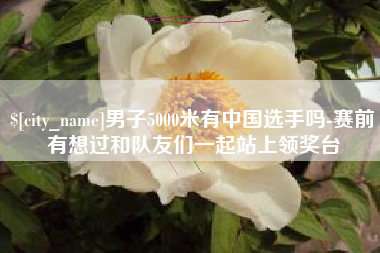 丹阳男子5000米有中国选手吗-赛前有想过和队友们一起站上领奖台