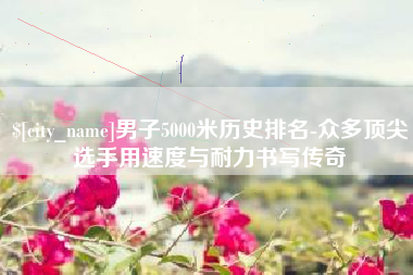 丹阳男子5000米历史排名-众多顶尖选手用速度与耐力书写传奇